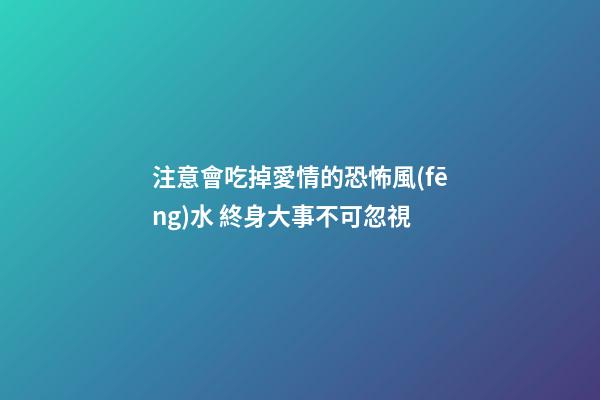 注意會吃掉愛情的恐怖風(fēng)水 終身大事不可忽視